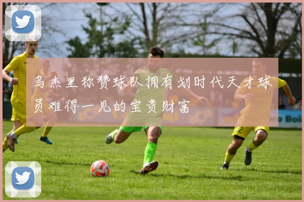 乌杰里称赞球队拥有划时代天才球员难得一见的宝贵财富