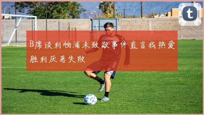 B席谈利物浦未致敬事件直言我热爱胜利厌恶失败
