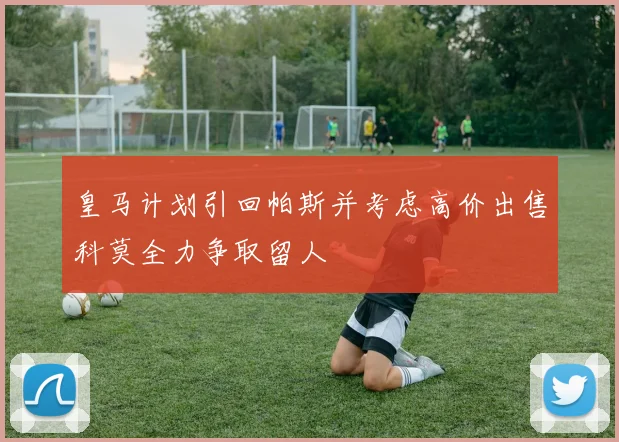 皇马计划引回帕斯并考虑高价出售科莫全力争取留人