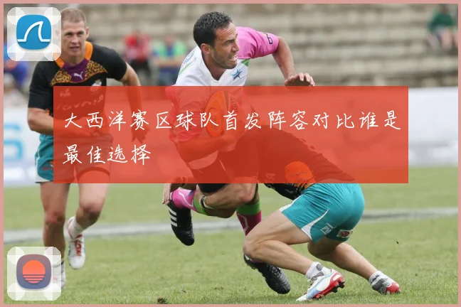 大西洋赛区球队首发阵容对比谁是最佳选择