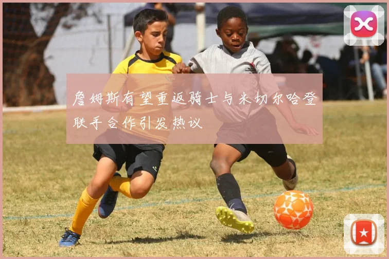 詹姆斯有望重返骑士与米切尔哈登联手合作引发热议