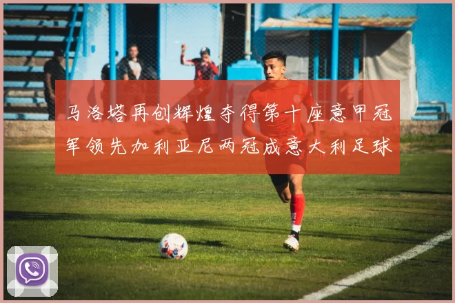 马洛塔再创辉煌夺得第十座意甲冠军领先加利亚尼两冠成意大利足球传奇
