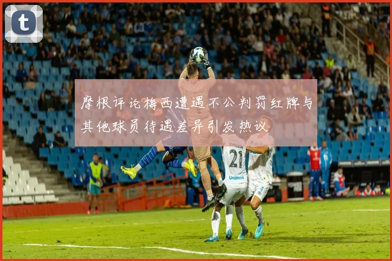 摩根评论梅西遭遇不公判罚红牌与其他球员待遇差异引发热议