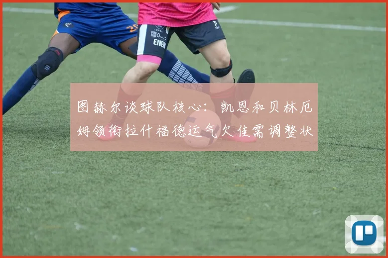 图赫尔谈球队核心：凯恩和贝林厄姆领衔拉什福德运气欠佳需调整状态