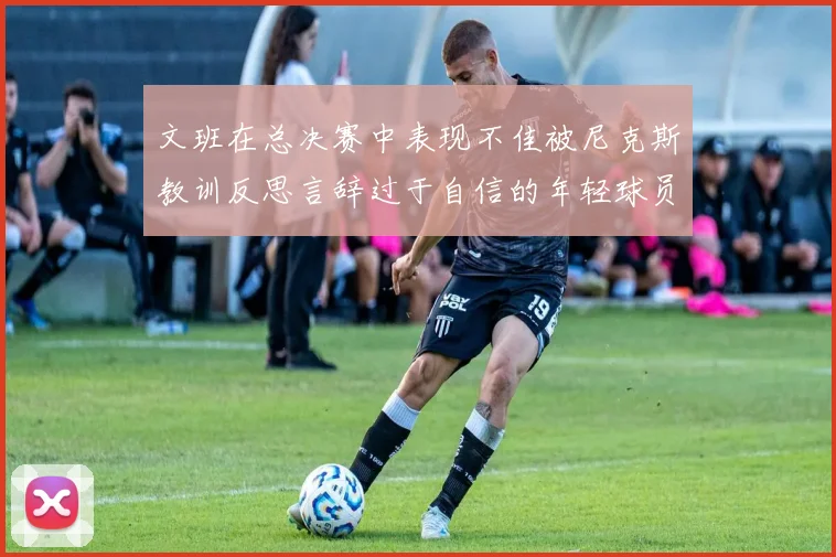 文班在总决赛中表现不佳被尼克斯教训反思言辞过于自信的年轻球员成长之路