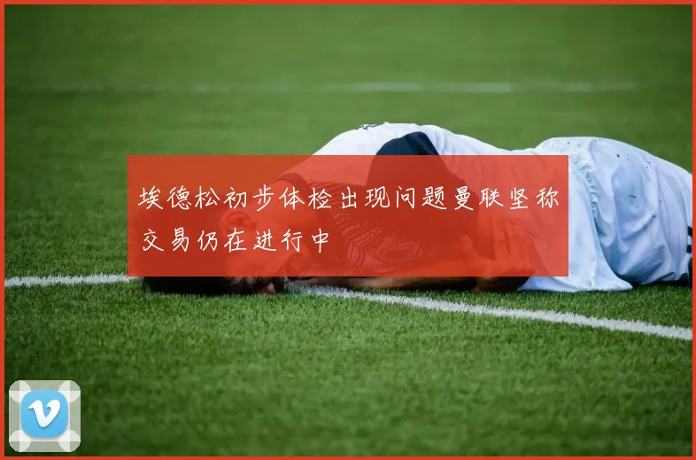 埃德松初步体检出现问题曼联坚称交易仍在进行中
