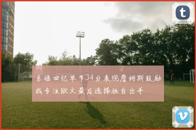 乐福回忆单节34分表现詹姆斯鼓励我专注欧文最后选择独自出手