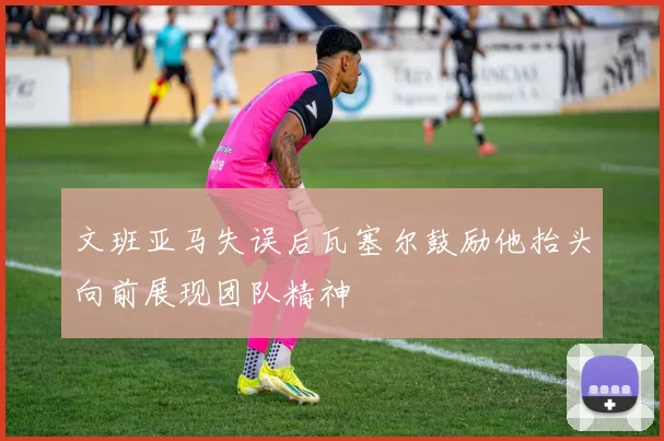 文班亚马失误后瓦塞尔鼓励他抬头向前展现团队精神