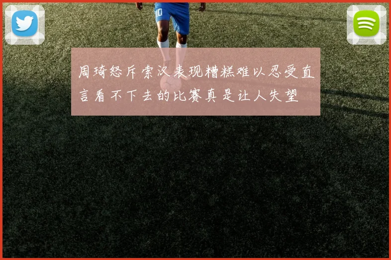 周琦怒斥索汉表现糟糕难以忍受直言看不下去的比赛真是让人失望