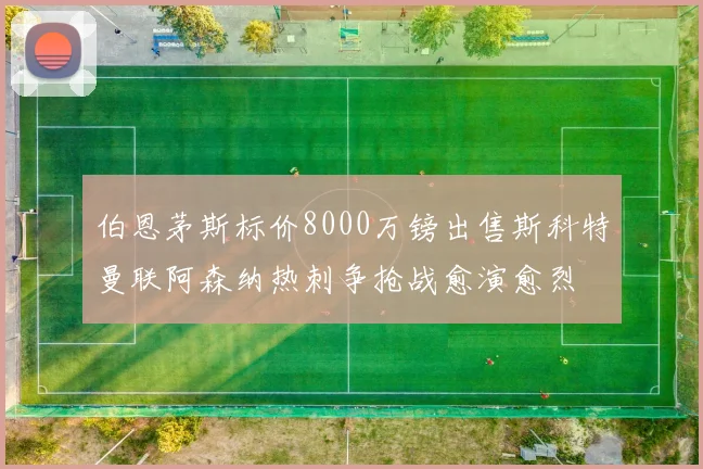 伯恩茅斯标价8000万镑出售斯科特曼联阿森纳热刺争抢战愈演愈烈