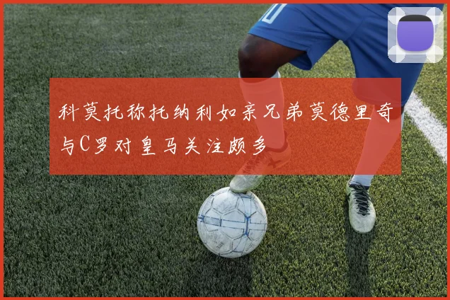 科莫托称托纳利如亲兄弟莫德里奇与C罗对皇马关注颇多