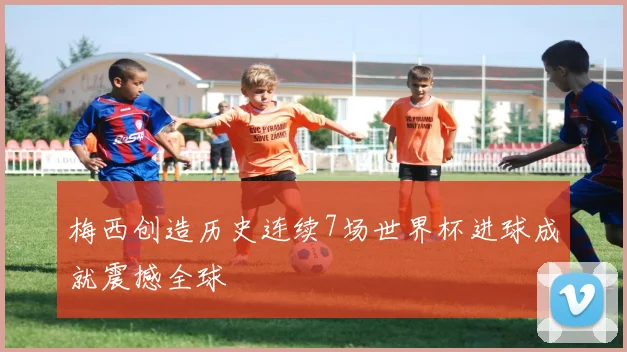 梅西创造历史连续7场世界杯进球成就震撼全球