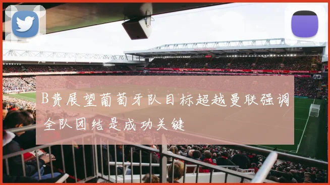 B费展望葡萄牙队目标超越曼联强调全队团结是成功关键