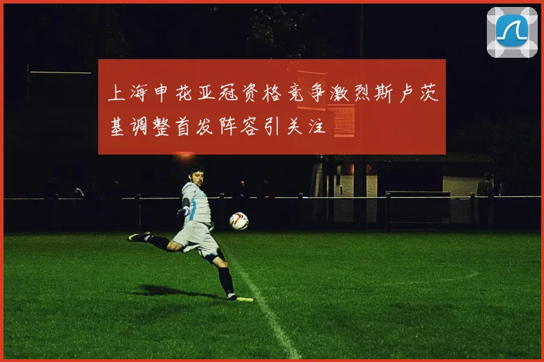 上海申花亚冠资格竞争激烈斯卢茨基调整首发阵容引关注