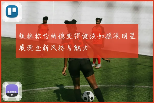 铁林称伦纳德变得健谈如摇滚明星展现全新风格与魅力