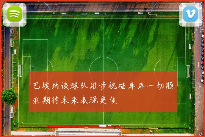 巴埃纳谈球队进步祝福库库一切顺利期待未来表现更佳