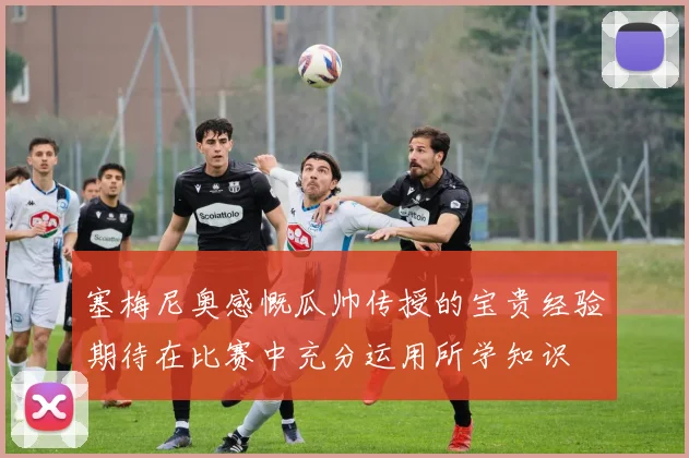 塞梅尼奥感慨瓜帅传授的宝贵经验期待在比赛中充分运用所学知识