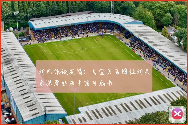 姆巴佩谈友情：与登贝莱图拉姆关系深厚经历丰富可成书