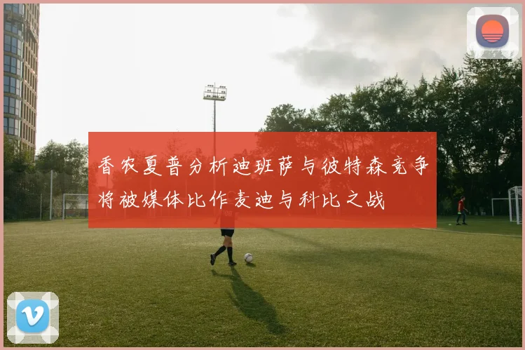 香农夏普分析迪班萨与彼特森竞争将被媒体比作麦迪与科比之战